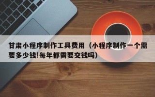 汕头甘肃小程序制作工具费用（小程序制作一个需要多少钱!每年都需要交钱吗）