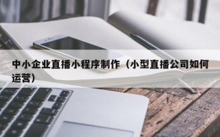 汕头中小企业直播小程序制作（小型直播公司如何运营）