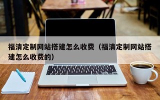 汕头福清定制网站搭建怎么收费（福清定制网站搭建怎么收费的）