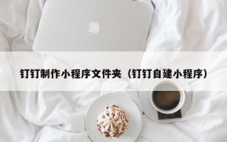 汕头钉钉制作小程序文件夹（钉钉自建小程序）