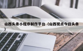汕头山西头条小程序制作平台（山西视点今日头条）
